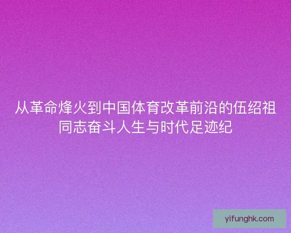 从革命烽火到中国体育改革前沿的伍绍祖同志奋斗人生与时代足迹纪